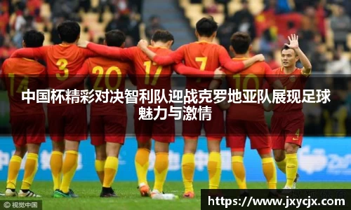 中国杯精彩对决智利队迎战克罗地亚队展现足球魅力与激情