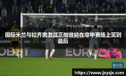 国际米兰与拉齐奥激战正酣谁能在意甲赛场上笑到最后
